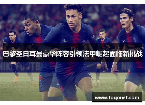 巴黎圣日耳曼豪华阵容引领法甲崛起面临新挑战