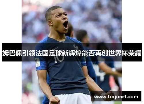 姆巴佩引领法国足球新辉煌能否再创世界杯荣耀 姆巴佩引领法国足球新辉煌能否再创世界杯荣耀
